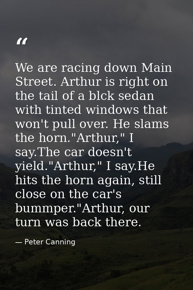 We are racing down Main Street. Arthur is right on the tail of a blck sedan with tinted windows that won't pull over. He — Peter Canning