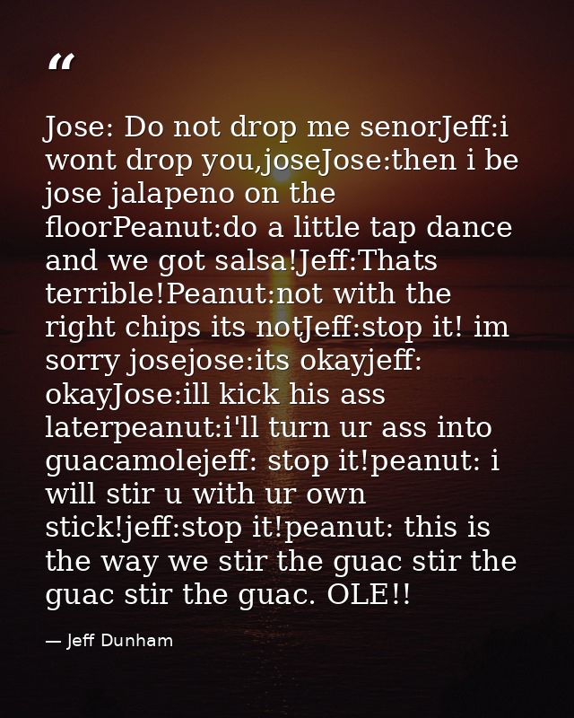 Jose: Do not drop me senorJeff:i wont drop you,joseJose:then i be jose jalapeno on the floorPeanut:do a little tap dance — Jeff Dunham