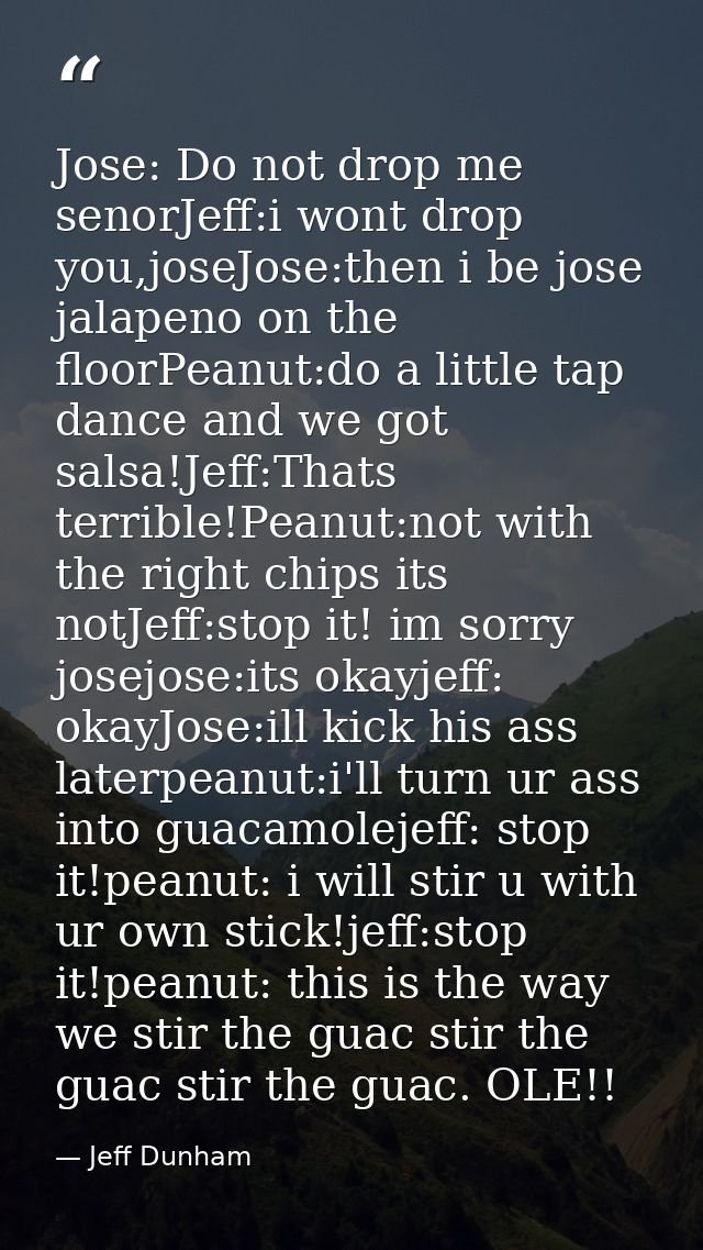 Jose: Do not drop me senorJeff:i wont drop you,joseJose:then i be jose jalapeno on the floorPeanut:do a little tap dance — Jeff Dunham