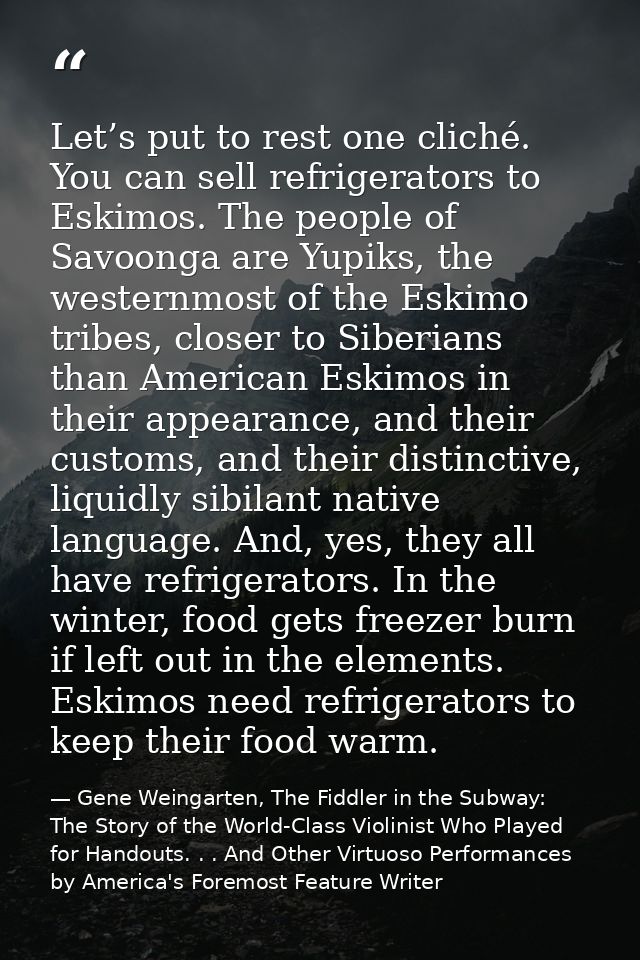 Let’s put to rest one cliché. You can sell refrigerators to Eskimos. The people of Savoonga are Yupiks, the westernmost  — Gene Weingarten, The Fiddler in the Subway: The Story of the World-Class Violinist Who Played for Handouts. . . And Other Virtuoso Performances by America's Foremost Feature Writer