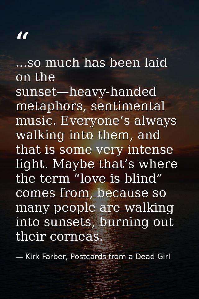 ...so much has been laid on the sunset—heavy-handed metaphors, sentimental music. Everyone’s always walking into them, a — Kirk Farber, Postcards from a Dead Girl