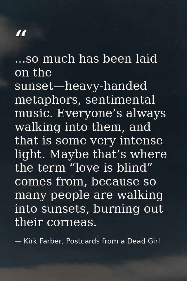 ...so much has been laid on the sunset—heavy-handed metaphors, sentimental music. Everyone’s always walking into them, a — Kirk Farber, Postcards from a Dead Girl