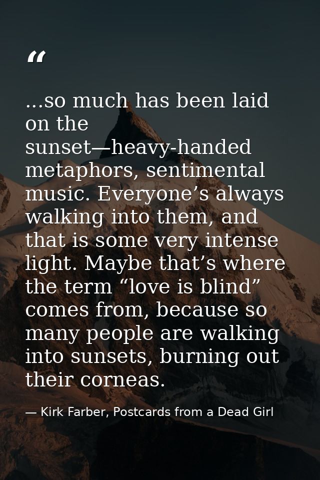 ...so much has been laid on the sunset—heavy-handed metaphors, sentimental music. Everyone’s always walking into them, a — Kirk Farber, Postcards from a Dead Girl