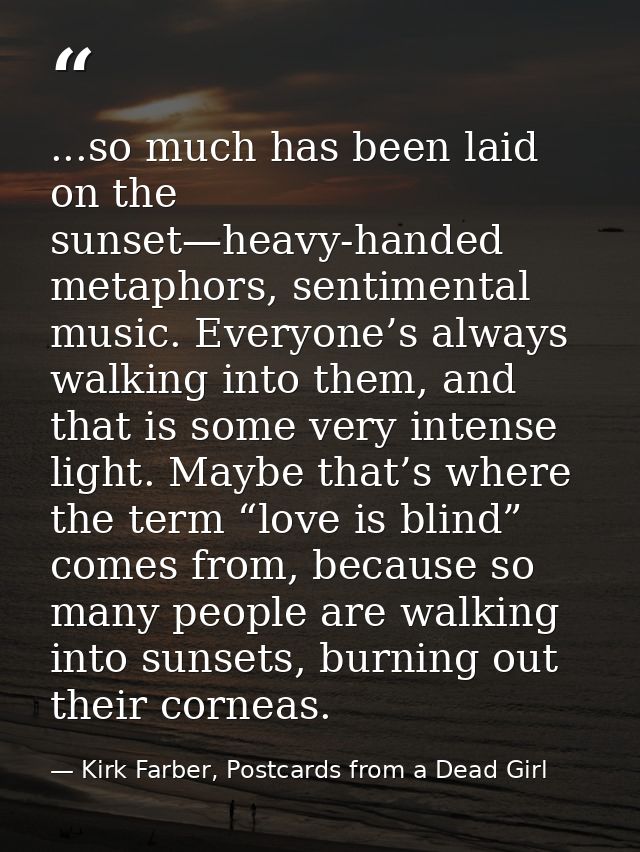 ...so much has been laid on the sunset—heavy-handed metaphors, sentimental music. Everyone’s always walking into them, a — Kirk Farber, Postcards from a Dead Girl