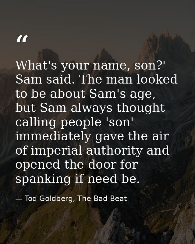 What's your name, son?' Sam said. The man looked to be about Sam's age, but Sam always thought calling people 'son' imme — Tod Goldberg, The Bad Beat