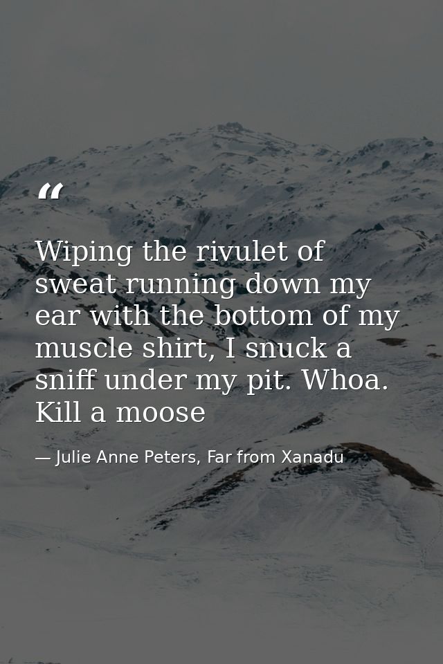Wiping the rivulet of sweat running down my ear with the bottom of my muscle shirt, I snuck a sniff under my pit. Whoa.  — Julie Anne Peters, Far from Xanadu