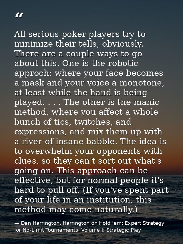 All serious poker players try to minimize their tells, obviously. There are a couple ways to go about this. One is the r — Dan Harrington, Harrington on Hold 'em: Expert Strategy for No-Limit Tournaments, Volume I: Strategic Play