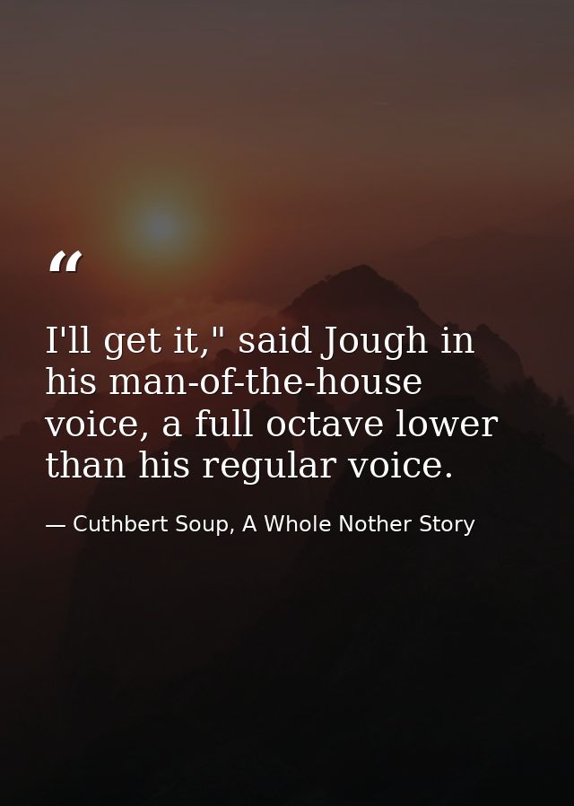 I'll get it," said Jough in his man-of-the-house voice, a full octave lower than his regular voice. — Cuthbert Soup, A Whole Nother Story