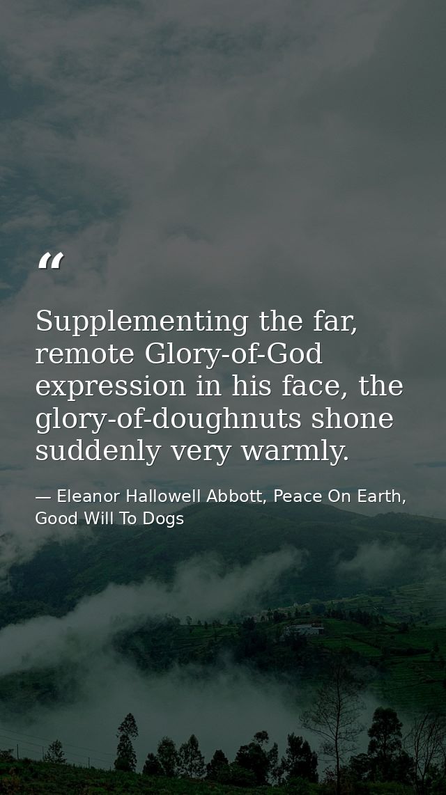 Supplementing the far, remote Glory-of-God expression in his face, the glory-of-doughnuts shone suddenly very warmly. — Eleanor Hallowell Abbott, Peace On Earth, Good Will To Dogs