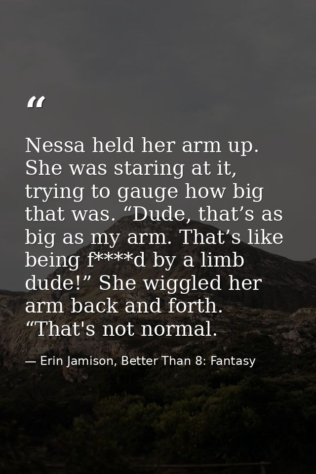 Nessa held her arm up. She was staring at it, trying to gauge how big that was. “Dude, that’s as big as my arm. That’s l — Erin Jamison, Better Than 8: Fantasy