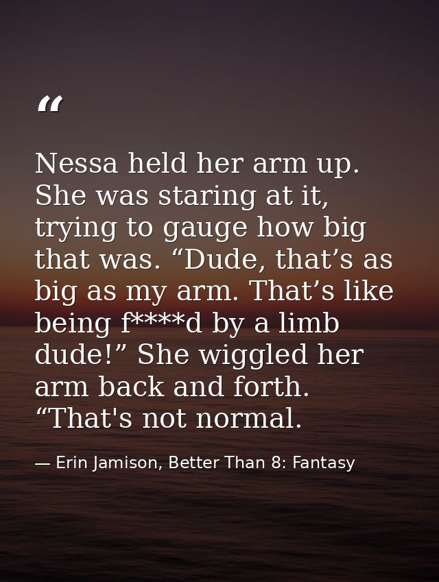 Nessa held her arm up. She was staring at it, trying to gauge how big that was. “Dude, that’s as big as my arm. That’s l — Erin Jamison, Better Than 8: Fantasy