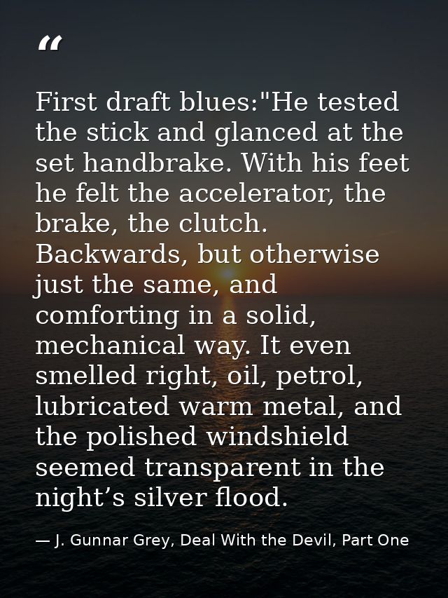 First draft blues:"He tested the stick and glanced at the set handbrake. With his feet he felt the accelerator, the brak — J. Gunnar Grey, Deal With the Devil, Part One