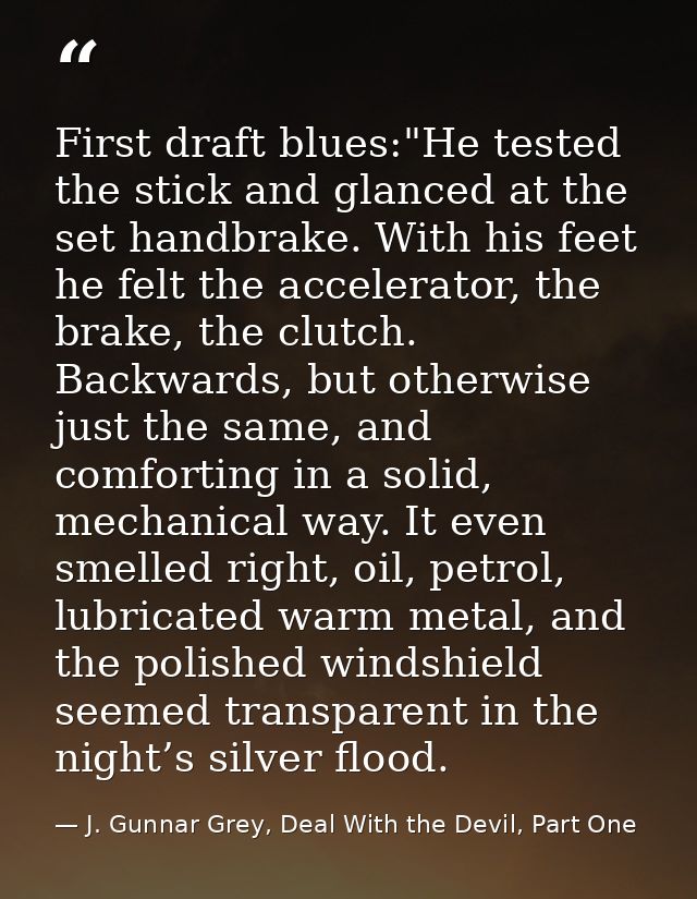 First draft blues:"He tested the stick and glanced at the set handbrake. With his feet he felt the accelerator, the brak — J. Gunnar Grey, Deal With the Devil, Part One