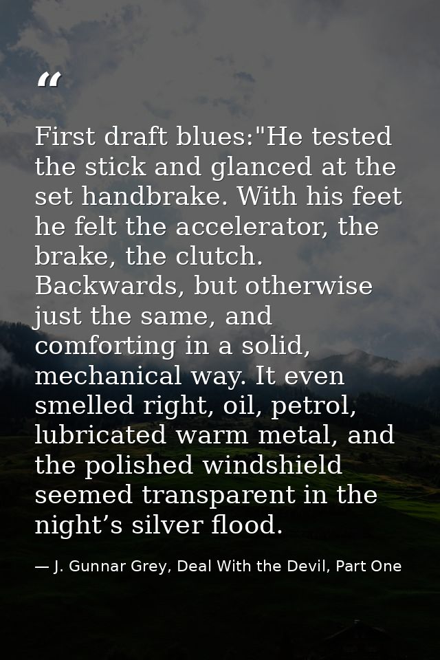 First draft blues:"He tested the stick and glanced at the set handbrake. With his feet he felt the accelerator, the brak — J. Gunnar Grey, Deal With the Devil, Part One
