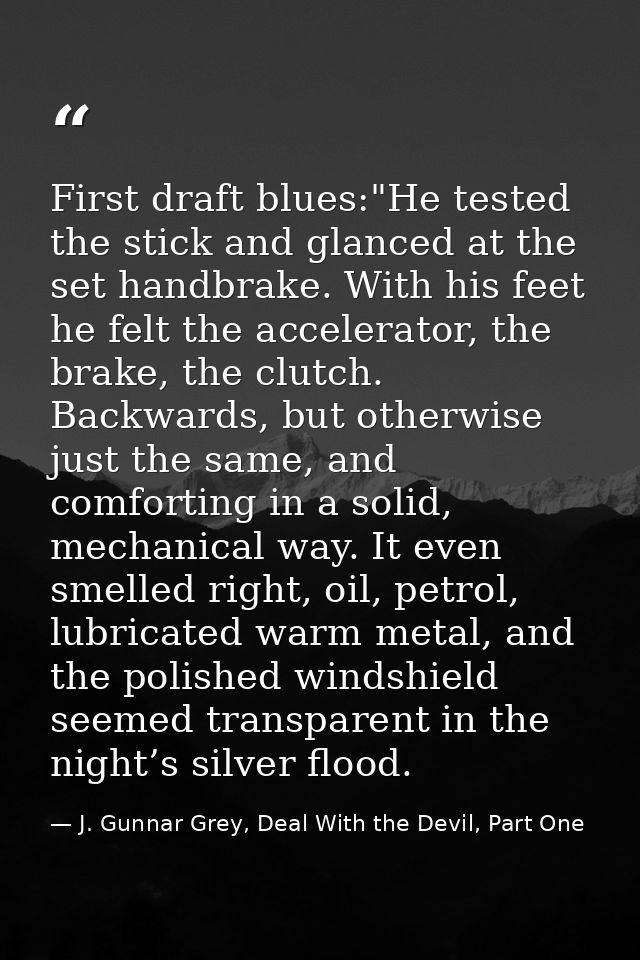 First draft blues:"He tested the stick and glanced at the set handbrake. With his feet he felt the accelerator, the brak — J. Gunnar Grey, Deal With the Devil, Part One