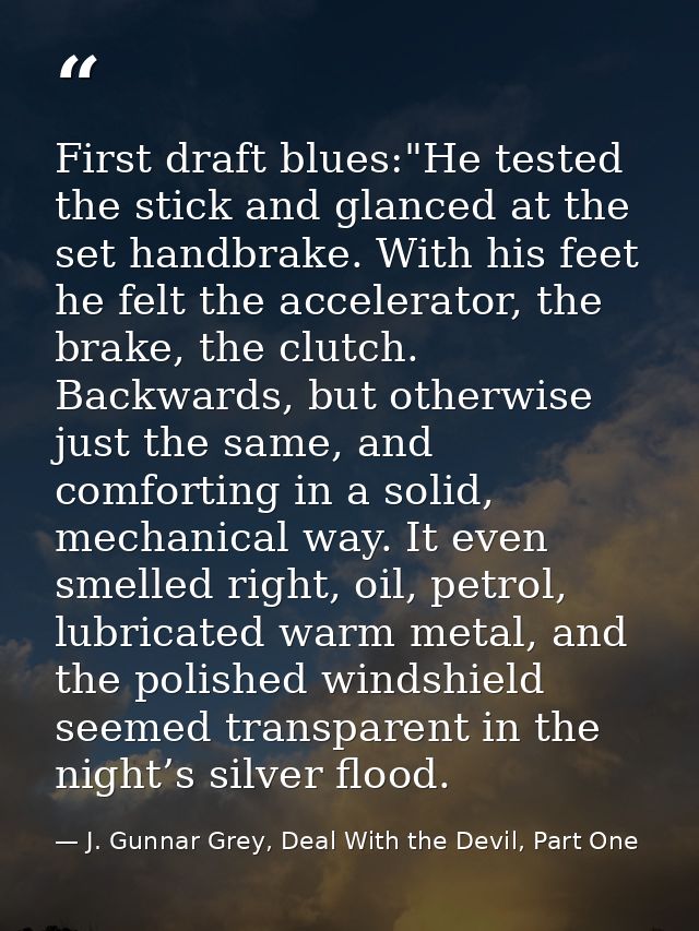 First draft blues:"He tested the stick and glanced at the set handbrake. With his feet he felt the accelerator, the brak — J. Gunnar Grey, Deal With the Devil, Part One