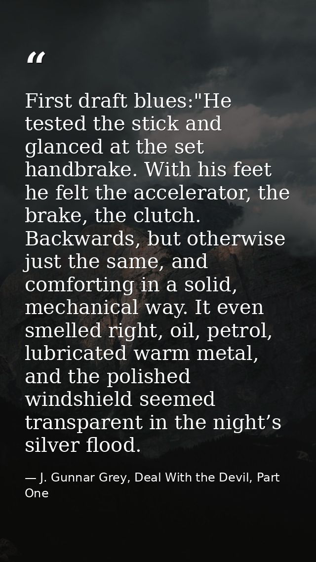 First draft blues:"He tested the stick and glanced at the set handbrake. With his feet he felt the accelerator, the brak — J. Gunnar Grey, Deal With the Devil, Part One