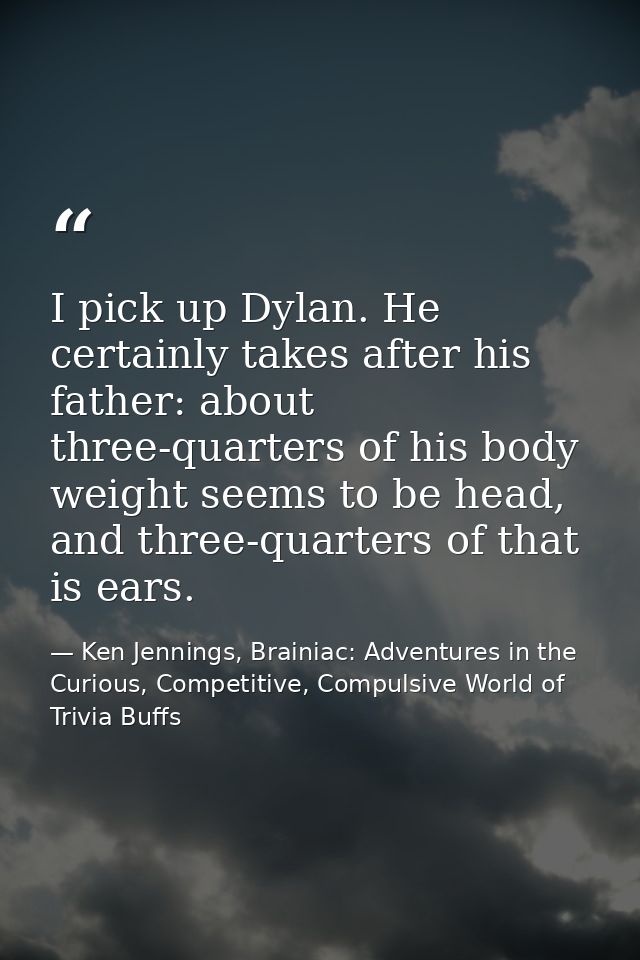 I pick up Dylan. He certainly takes after his father: about three-quarters of his body weight seems to be head, and thre — Ken Jennings, Brainiac: Adventures in the Curious, Competitive, Compulsive World of Trivia Buffs