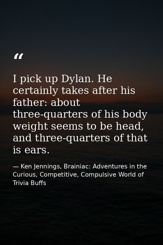 I pick up Dylan. He certainly takes after his father: about three-quarters of his body weight seems to be head, and thre — Ken Jennings, Brainiac: Adventures in the Curious, Competitive, Compulsive World of Trivia Buffs