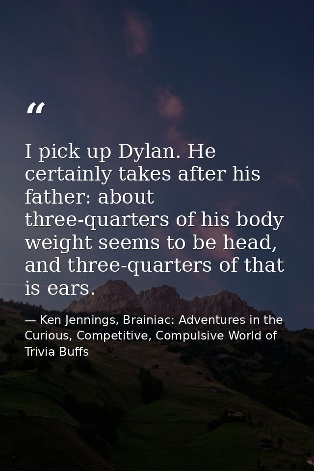 I pick up Dylan. He certainly takes after his father: about three-quarters of his body weight seems to be head, and thre — Ken Jennings, Brainiac: Adventures in the Curious, Competitive, Compulsive World of Trivia Buffs