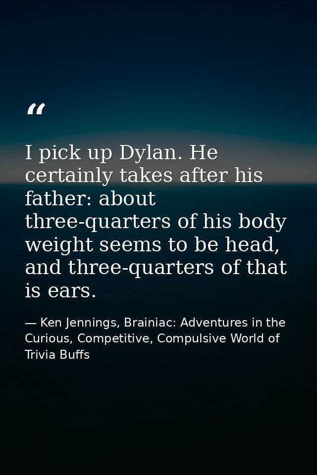 I pick up Dylan. He certainly takes after his father: about three-quarters of his body weight seems to be head, and thre — Ken Jennings, Brainiac: Adventures in the Curious, Competitive, Compulsive World of Trivia Buffs