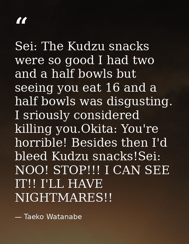 Sei: The Kudzu snacks were so good I had two and a half bowls but seeing you eat 16 and a half bowls was disgusting. I s — Taeko Watanabe