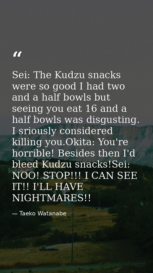 Sei: The Kudzu snacks were so good I had two and a half bowls but seeing you eat 16 and a half bowls was disgusting. I s — Taeko Watanabe
