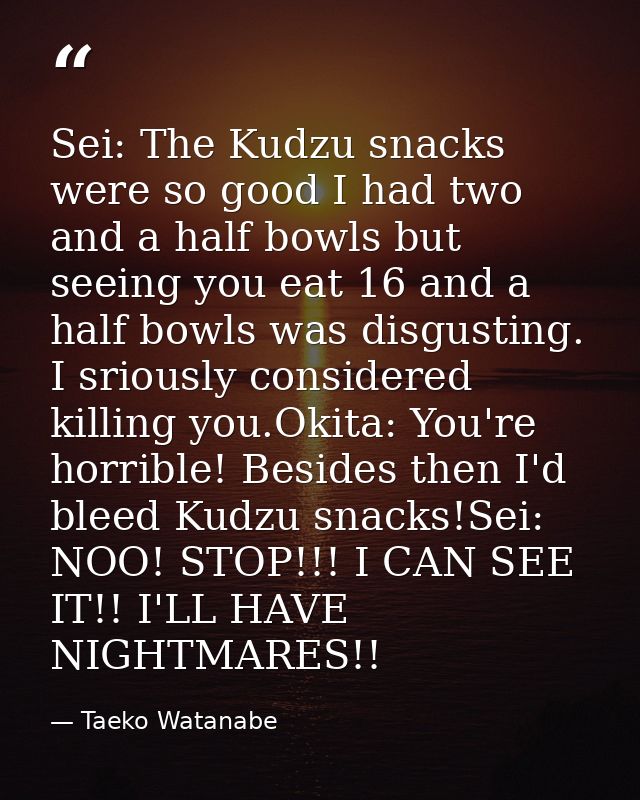 Sei: The Kudzu snacks were so good I had two and a half bowls but seeing you eat 16 and a half bowls was disgusting. I s — Taeko Watanabe