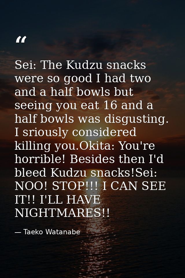 Sei: The Kudzu snacks were so good I had two and a half bowls but seeing you eat 16 and a half bowls was disgusting. I s — Taeko Watanabe