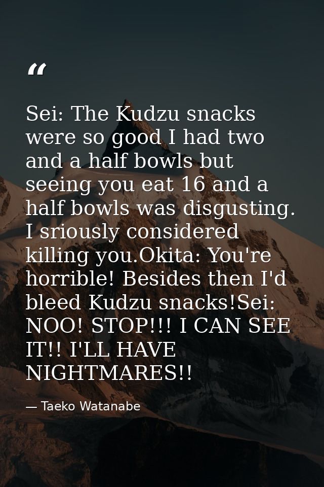 Sei: The Kudzu snacks were so good I had two and a half bowls but seeing you eat 16 and a half bowls was disgusting. I s — Taeko Watanabe