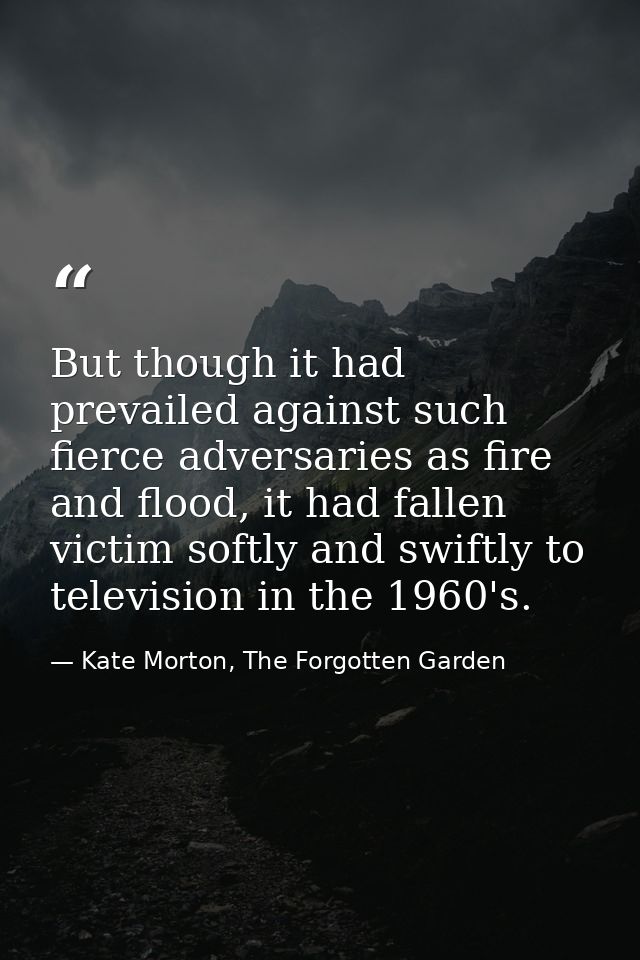 But though it had prevailed against such fierce adversaries as fire and flood, it had fallen victim softly and swiftly t — Kate Morton, The Forgotten Garden