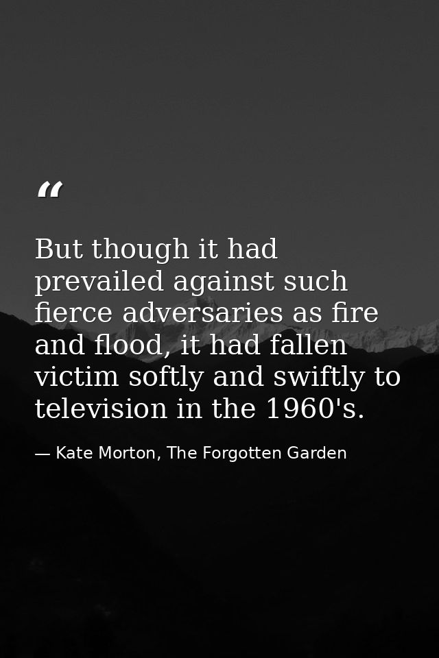But though it had prevailed against such fierce adversaries as fire and flood, it had fallen victim softly and swiftly t — Kate Morton, The Forgotten Garden