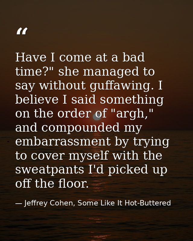Have I come at a bad time?" she managed to say without guffawing. I believe I said something on the order of "argh," and — Jeffrey Cohen, Some Like It Hot-Buttered