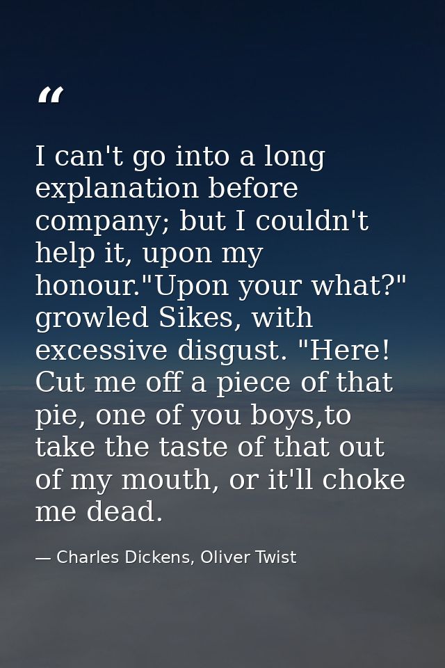 I can't go into a long explanation before company; but I couldn't help it, upon my honour."Upon your what?" growled Sike — Charles Dickens, Oliver Twist
