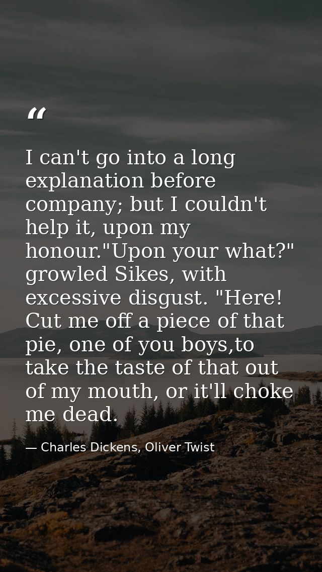 I can't go into a long explanation before company; but I couldn't help it, upon my honour."Upon your what?" growled Sike — Charles Dickens, Oliver Twist