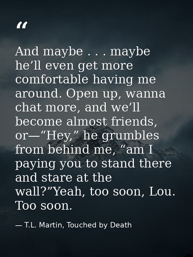 And maybe . . . maybe he’ll even get more comfortable having me around. Open up, wanna chat more, and we’ll become almos — T.L. Martin, Touched by Death