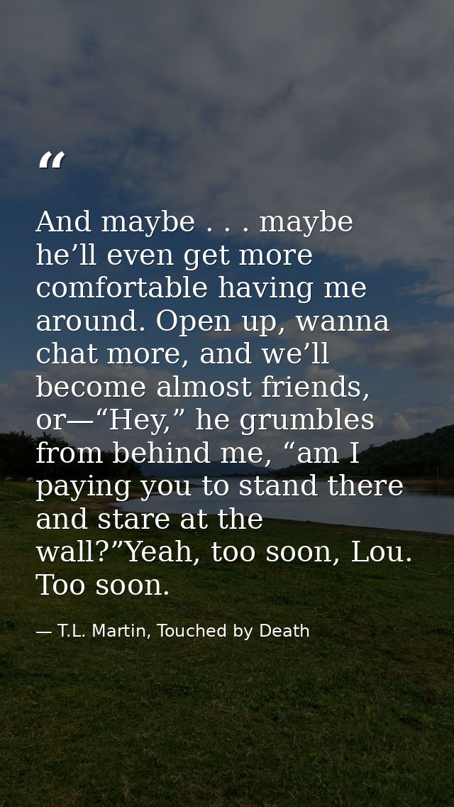 And maybe . . . maybe he’ll even get more comfortable having me around. Open up, wanna chat more, and we’ll become almos — T.L. Martin, Touched by Death