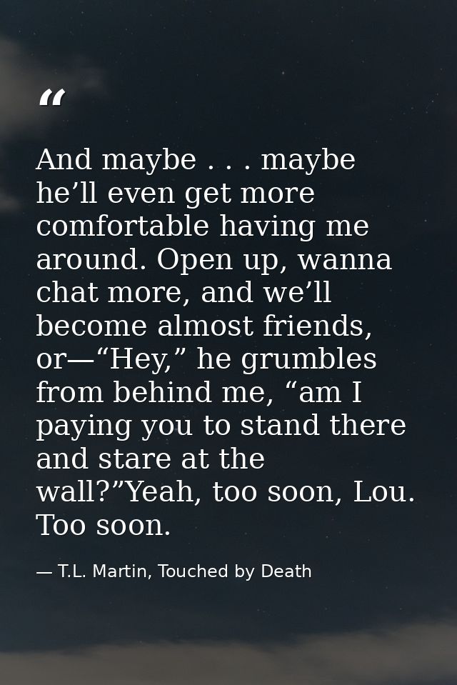 And maybe . . . maybe he’ll even get more comfortable having me around. Open up, wanna chat more, and we’ll become almos — T.L. Martin, Touched by Death