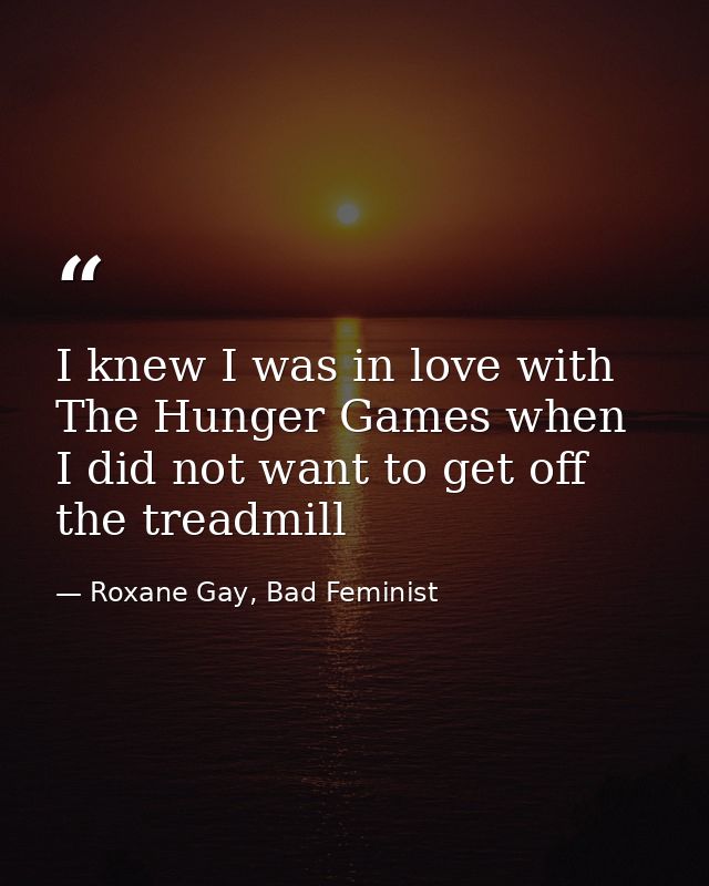 I knew I was in love with The Hunger Games when I did not want to get off the treadmill — Roxane Gay, Bad Feminist