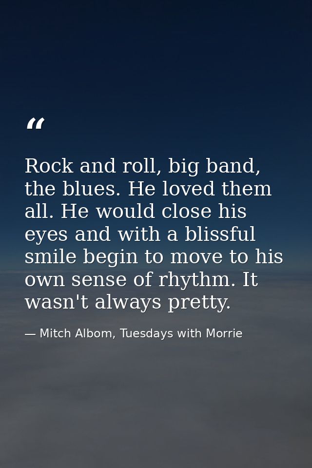 Rock and roll, big band, the blues. He loved them all. He would close his eyes and with a blissful smile begin to move t — Mitch Albom, Tuesdays with Morrie