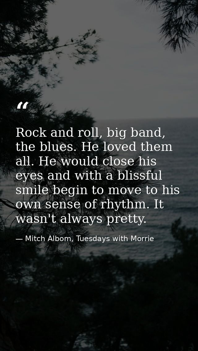 Rock and roll, big band, the blues. He loved them all. He would close his eyes and with a blissful smile begin to move t — Mitch Albom, Tuesdays with Morrie