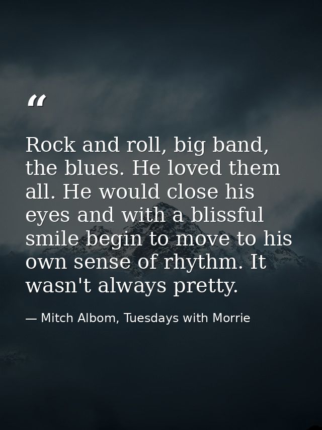 Rock and roll, big band, the blues. He loved them all. He would close his eyes and with a blissful smile begin to move t — Mitch Albom, Tuesdays with Morrie