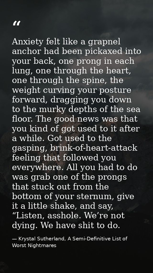 Anxiety felt like a grapnel anchor had been pickaxed into your back, one prong in each lung, one through the heart, one  — Krystal Sutherland, A Semi-Definitive List of Worst Nightmares