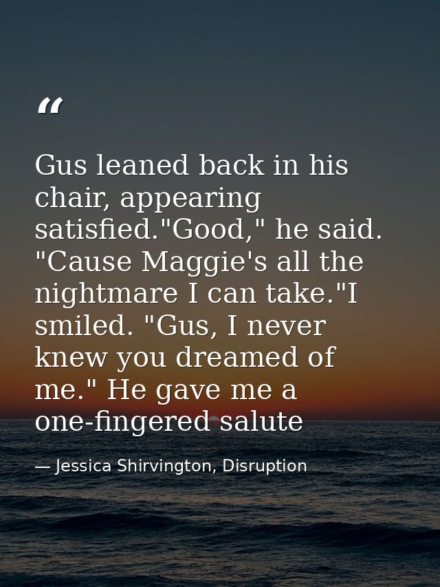 Gus leaned back in his chair, appearing satisfied."Good," he said. "Cause Maggie's all the nightmare I can take."I smile — Jessica Shirvington, Disruption
