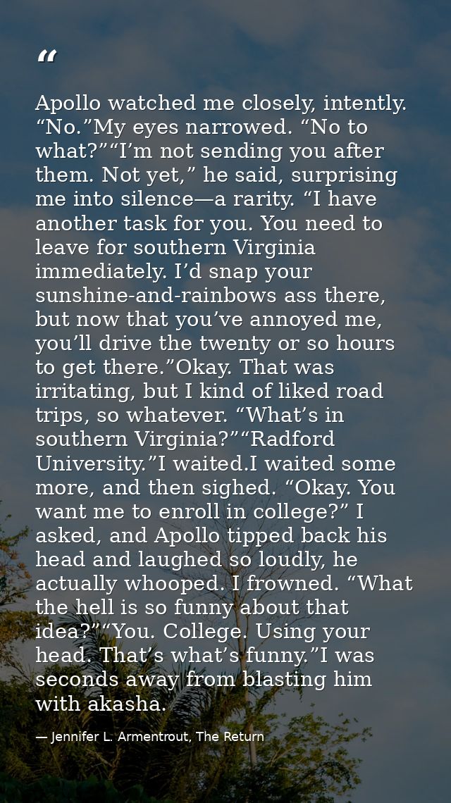 Apollo watched me closely, intently. “No.”My eyes narrowed. “No to what?”“I’m not sending you after them. Not yet,” he s — Jennifer L. Armentrout, The Return