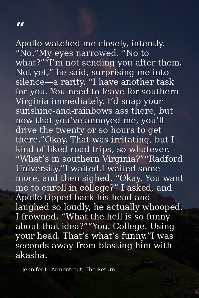 Apollo watched me closely, intently. “No.”My eyes narrowed. “No to what?”“I’m not sending you after them. Not yet,” he s — Jennifer L. Armentrout, The Return