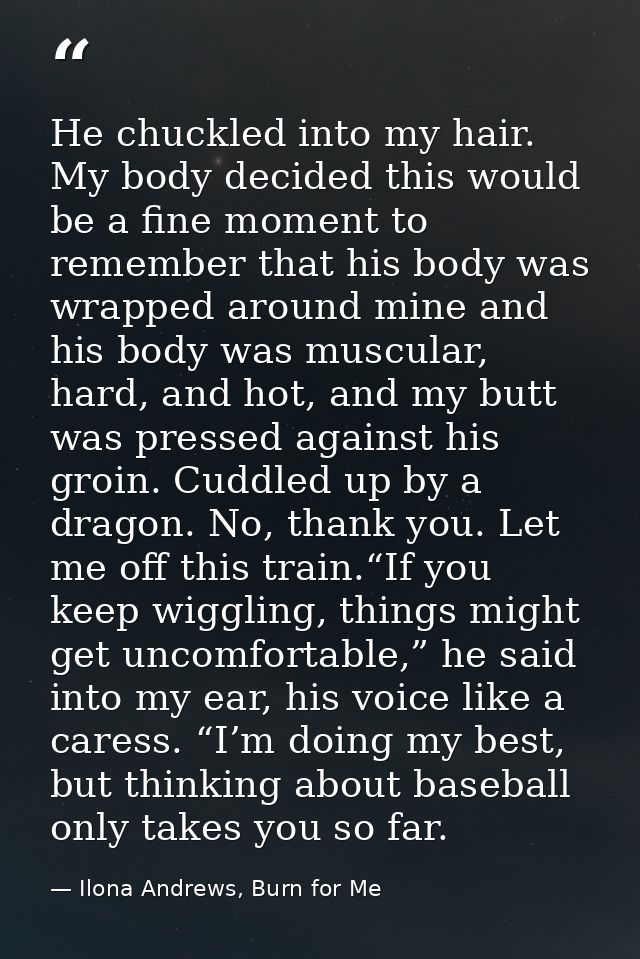 He chuckled into my hair. My body decided this would be a fine moment to remember that his body was wrapped around mine  — Ilona Andrews, Burn for Me