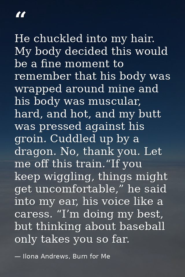 He chuckled into my hair. My body decided this would be a fine moment to remember that his body was wrapped around mine  — Ilona Andrews, Burn for Me