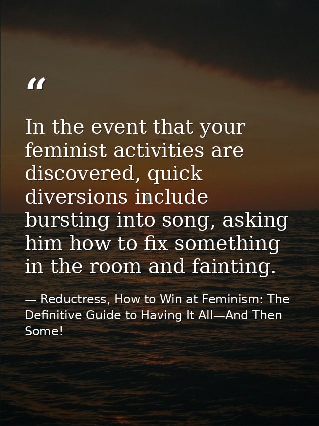 In the event that your feminist activities are discovered, quick diversions include bursting into song, asking him how t — Reductress, How to Win at Feminism: The Definitive Guide to Having It All—And Then Some!