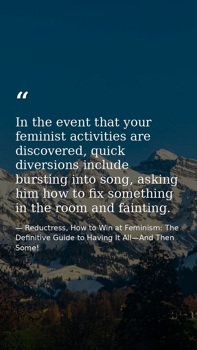 In the event that your feminist activities are discovered, quick diversions include bursting into song, asking him how t — Reductress, How to Win at Feminism: The Definitive Guide to Having It All—And Then Some!